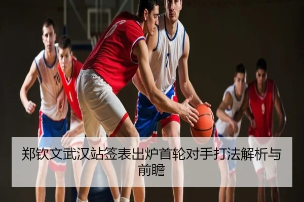 郑钦文武汉站签表出炉首轮对手打法解析与前瞻