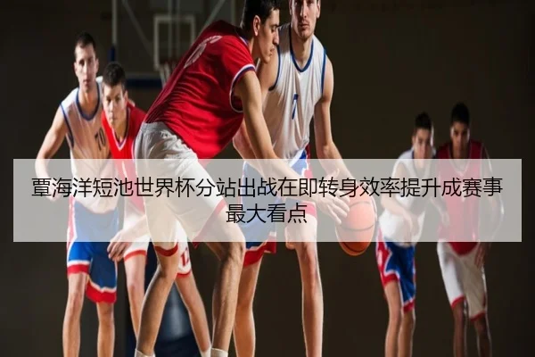 覃海洋短池世界杯分站出战在即转身效率提升成赛事最大看点